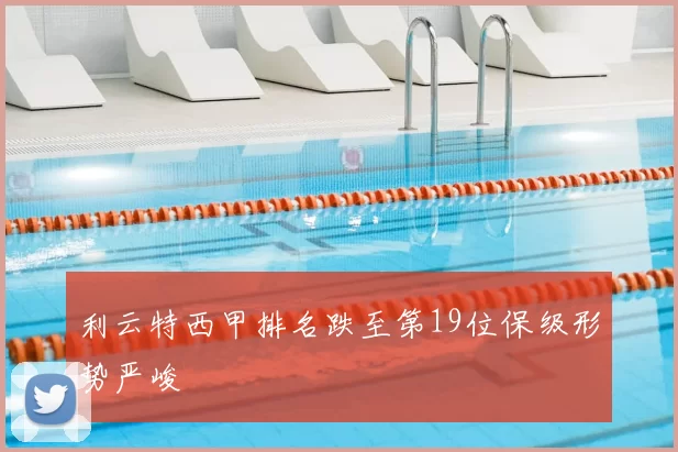 利云特西甲排名跌至第19位保级形势严峻