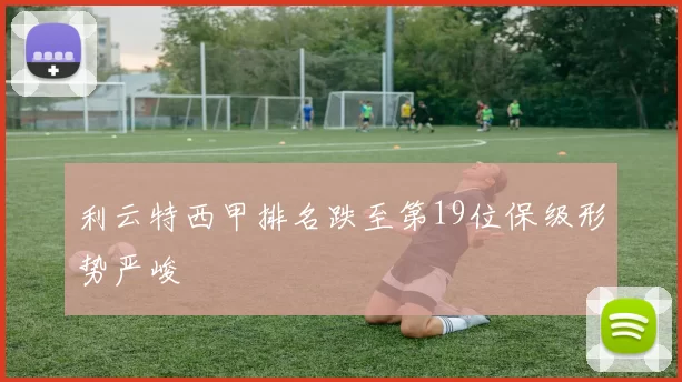 利云特西甲排名跌至第19位保级形势严峻