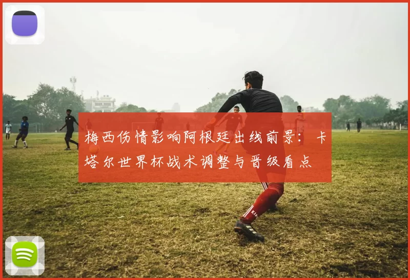 梅西伤情影响阿根廷出线前景:卡塔尔世界杯战术调整与晋级看点