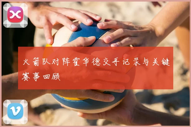 火箭队对阵霍华德交手记录与关键赛事回顾