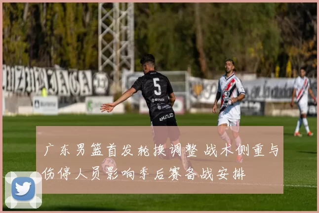 广东男篮首发轮换调整 战术侧重与伤停人员影响季后赛备战安排