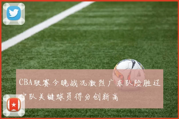 CBA联赛今晚战况激烈广东队险胜辽宁队关键球员得分创新高