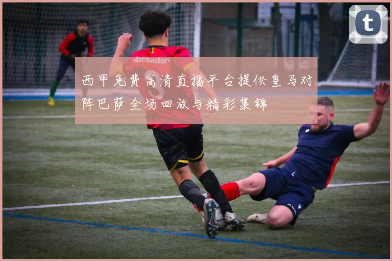 西甲免费高清直播平台提供皇马对阵巴萨全场回放与精彩集锦