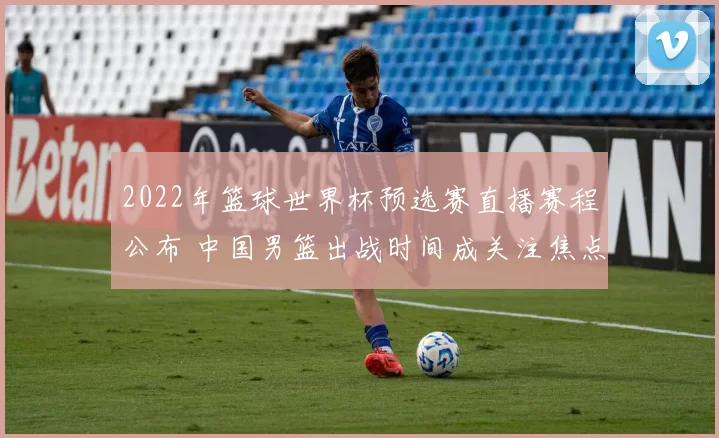 2022年篮球世界杯预选赛直播赛程公布 中国男篮出战时间成关注焦点