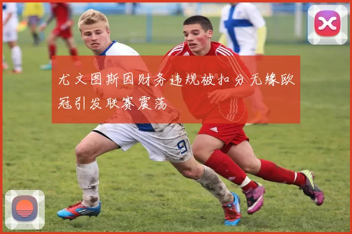 尤文图斯因财务违规被扣分无缘欧冠引发联赛震荡