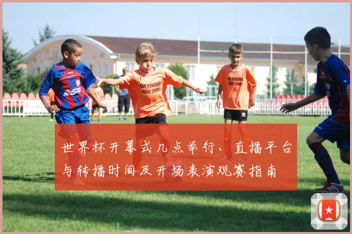 世界杯开幕式几点举行、直播平台与转播时间及开场表演观赛指南