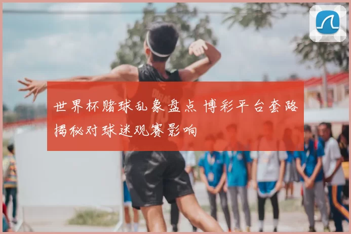 世界杯赌球乱象盘点 博彩平台套路揭秘对球迷观赛影响