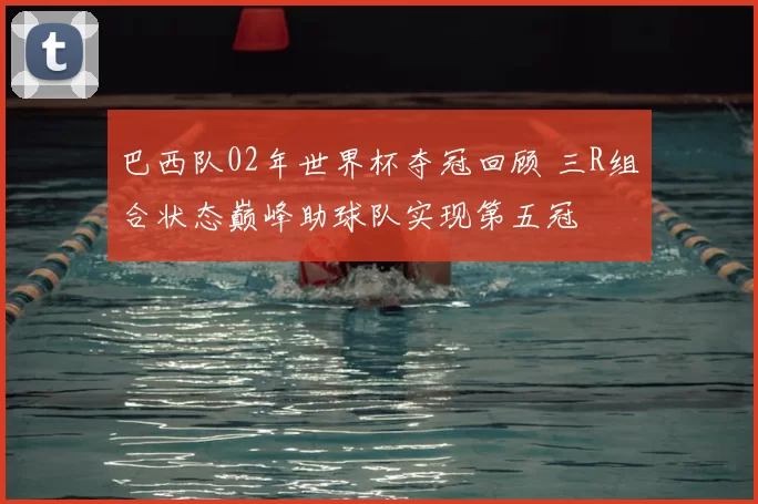 巴西队02年世界杯夺冠回顾 三R组合状态巅峰助球队实现第五冠