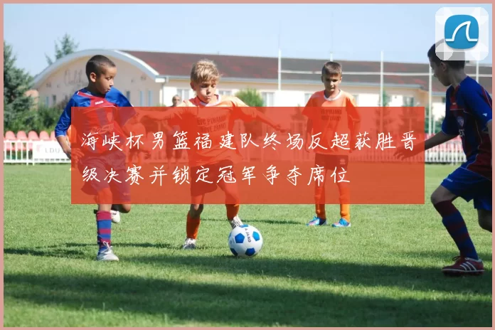 海峡杯男篮福建队终场反超获胜晋级决赛并锁定冠军争夺席位