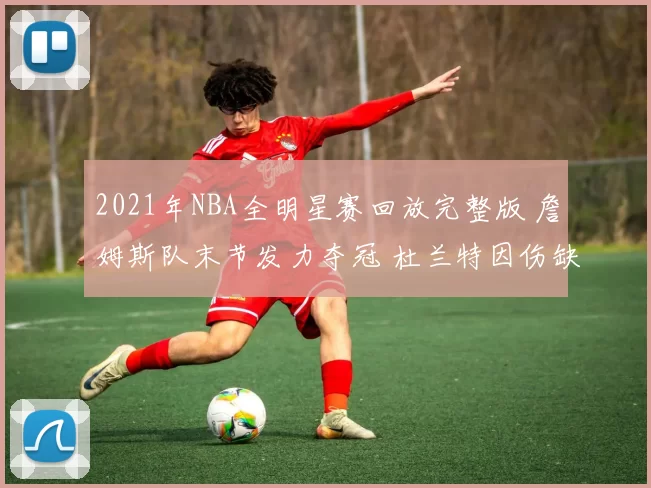 2021年NBA全明星赛回放完整版 詹姆斯队末节发力夺冠 杜兰特因伤缺席成看点