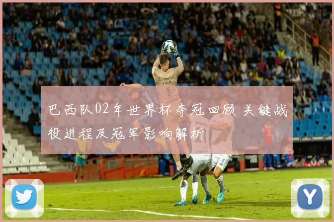 巴西队02年世界杯夺冠回顾 关键战役进程及冠军影响解析