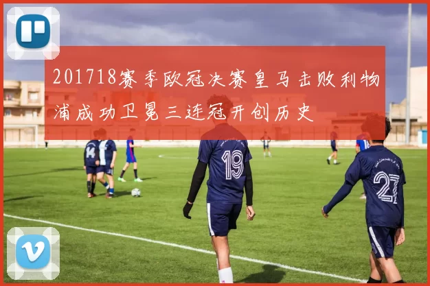 201718赛季欧冠决赛皇马击败利物浦成功卫冕三连冠开创历史