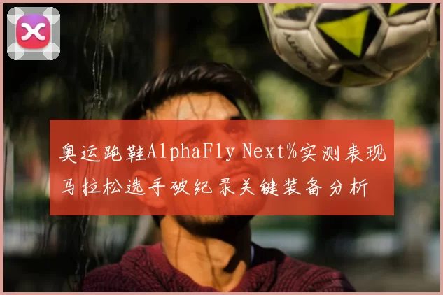 奥运跑鞋AlphaFly Next%实测表现马拉松选手破纪录关键装备分析