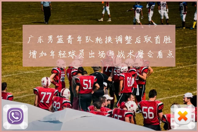 广东男篮青年队轮换调整后取首胜 增加年轻球员出场与战术磨合看点