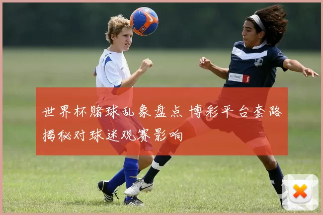 世界杯赌球乱象盘点 博彩平台套路揭秘对球迷观赛影响