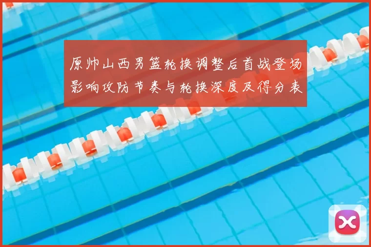 原帅山西男篮轮换调整后首战登场影响攻防节奏与轮换深度及得分表现