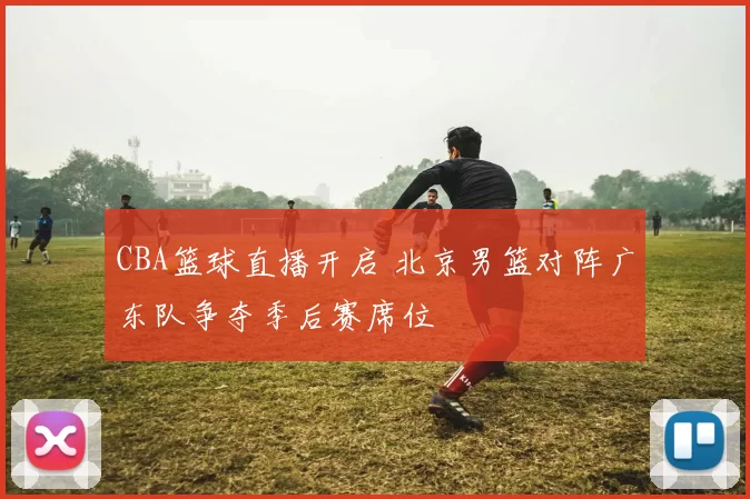 CBA篮球直播开启 北京男篮对阵广东队争夺季后赛席位