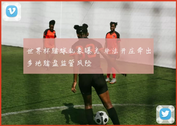 世界杯赌球乱象曝光 非法开庄牵出多地赌盘监管风险