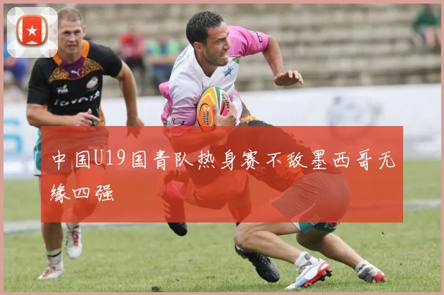 中国U19国青队热身赛不敌墨西哥无缘四强