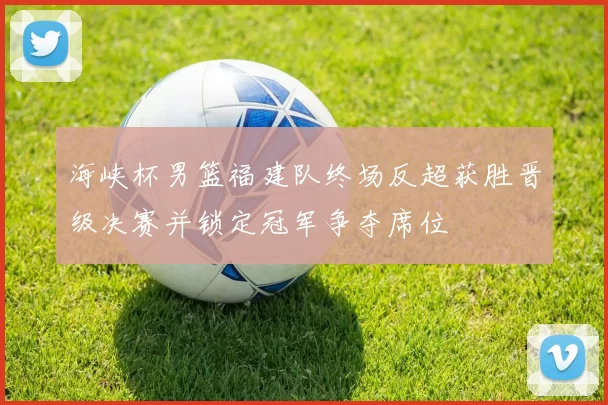 海峡杯男篮福建队终场反超获胜晋级决赛并锁定冠军争夺席位